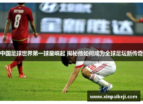 中国足球世界第一球星崛起 揭秘他如何成为全球足坛新传奇